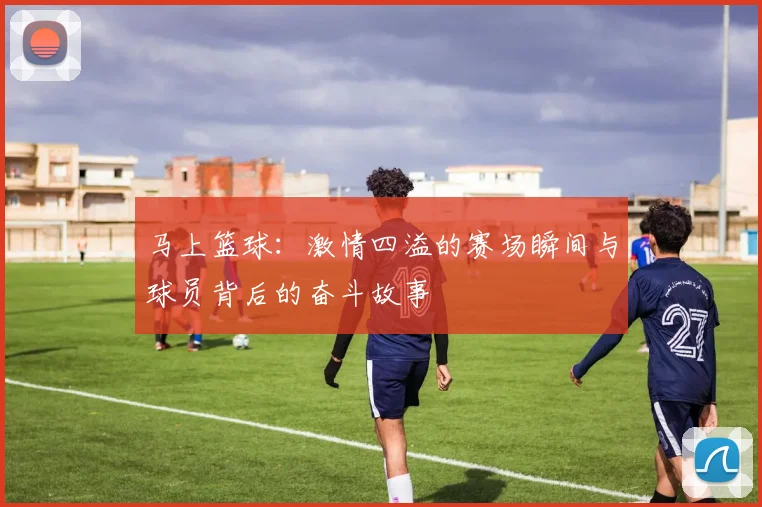马上篮球：激情四溢的赛场瞬间与球员背后的奋斗故事