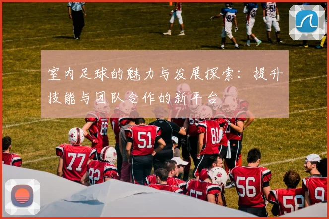 室内足球的魅力与发展探索：提升技能与团队合作的新平台