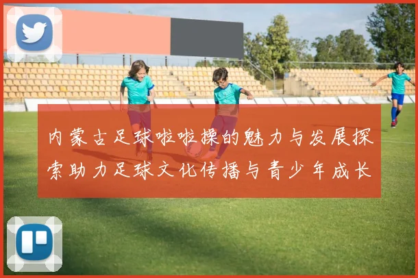 内蒙古足球啦啦操的魅力与发展探索助力足球文化传播与青少年成长