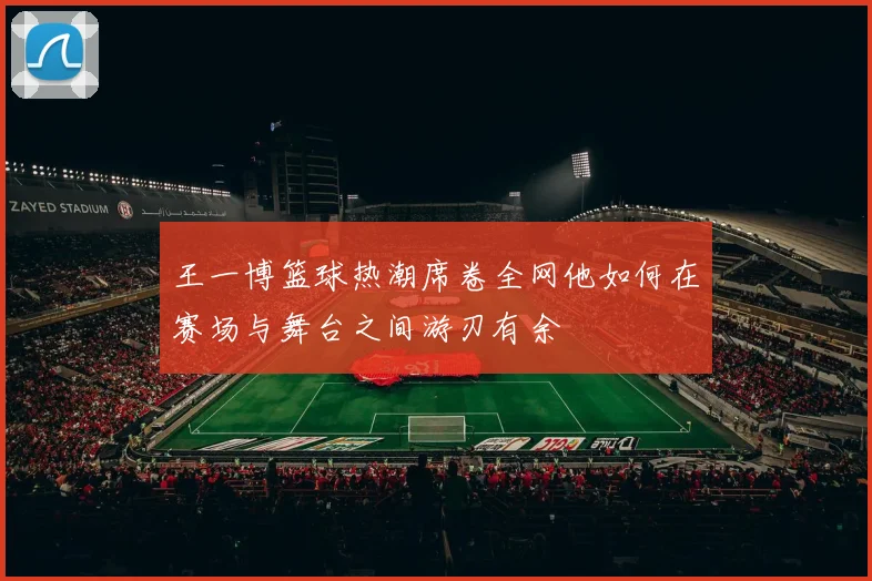 王一博篮球热潮席卷全网他如何在赛场与舞台之间游刃有余