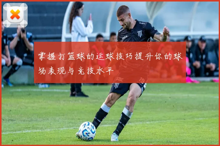 掌握打篮球的运球技巧提升你的球场表现与竞技水平